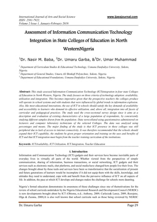 International Journal of Arts and Social Science www.ijassjournal.com
ISSN: 2581-7922,
Volume 2 Issue 1, January-February 2019.
Dr. Umaru Garba Page 29
Assessment of Information Communication Technology
Integration in State Colleges of Education in North
WesternNigeria
1
Dr. Nasir M. Baba, 2
Dr. Umaru Garba, &3
Dr. Umar Muhammad
1
Department of Curriculum Studies & Educational Technology, Usmanu Danfodiyo University, Sokoto,
Nigeria.
2
Department of General Studies, Umaru Ali Shinkafi Polytechnic, Sokoto, Nigeria.
3
Department of Educational Foundations, Usmanu Danfodiyo University, Sokoto, Nigeria.
Abstract: This study assessed Information Communication Technology (ICT)integration in four state Colleges
of Education in North Western, Nigeria. The study focuses on three criteria of technology adoption: availability,
utilization and integration. This becomes imperative given that the prospective teachers the colleges produce
will operate in school systems and with students that were influenced by global trends in information explosion.
Also, like most educational innovations, the use of ICT in schools should satisfy the key demands of availability
and accessibility to learners who demand its effective utilization, and, above all, integration into all facets of
curricular and pedagogical practices. The study used the cross-sectional survey design since it aims at a
description and evaluation of existing characteristics of a large population of respondents, by concurrently
studying different samples drawn from the population. Data werecollated using questionnaires administered on
lecturers and computer laboratory technicians of the selected Colleges. The data was analyzed using
percentages and means. The major finding of the study is that ICT presence in these colleges was still
peripheral due to lack of access to internet connectivity. It was therefore recommended that the schools should
expand their ICT capability, the students be given proper orientation and training on the uses and benefits of
ICT and that ICT integration must begin from the teacher training curriculum of the institutions.
Keywords: ICTAvailability, ICT Utilization, ICT Integration, Teacher Education
I. Introduction
Information and Communication Technology (ICT) gadgets and their services have become inevitable parts of
everyday lives in virtually all parts of the world. Whether viewed from the perspectives of simple
communication, sharing of information, business transactions, or social networking, ICT gadgets and their
services such as electronic mails, chat platforms, and social media have changed how people live their lives. The
changes brought about by these tools and services have been so transformative that the socialization of present
and future generations of learners would be incomplete if it did not equip them with the skills, knowledge, and
attitudes they need to understand, cope with and benefit from the pervasive influence of ICT on all aspects of
life. In addition, the pace at which ICT develops and changes makes the challenge for schools more daunting.
Nigeria’s formal education demonstrates its awareness of these challenges since one of themotivations for the
review of school curricula undertaken by the Nigeria Educational Research and Development Council (NERDC)
is new developments brought about by ICT (Obioma, n.d.; Anthony, 2009; Carlecio& Lance, 2009, Rozojene,
Olga & Zuzana, 2008).It is also well known that school curricula such as those being reviewed by NERDC
 