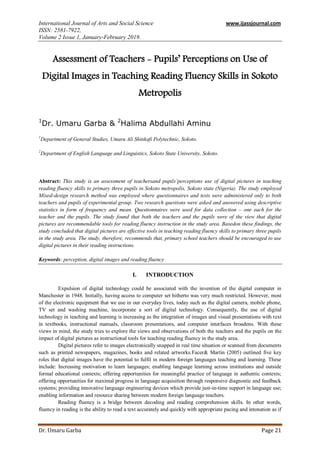 International Journal of Arts and Social Science www.ijassjournal.com
ISSN: 2581-7922,
Volume 2 Issue 1, January-February 2019.
Dr. Umaru Garba Page 21
Assessment of Teachers - Pupils’ Perceptions on Use of
Digital Images in Teaching Reading Fluency Skills in Sokoto
Metropolis
1
Dr. Umaru Garba & 2
Halima Abdullahi Aminu
1
Department of General Studies, Umaru Ali Shinkafi Polytechnic, Sokoto.
2
Department of English Language and Linguistics, Sokoto State University, Sokoto.
Abstract: This study is an assessment of teachersand pupils’perceptions use of digital pictures in teaching
reading fluency skills to primary three pupils in Sokoto metropolis, Sokoto state (Nigeria). The study employed
Mixed-design research method was employed where questionnaires and tests were administered only to both
teachers and pupils of experimental group. Two research questions were asked and answered using descriptive
statistics in form of frequency and mean. Questionnaires were used for data collection – one each for the
teacher and the pupils. The study found that both the teachers and the pupils were of the view that digital
pictures are recommendable tools for reading fluency instruction in the study area. Basedon these findings, the
study concluded that digital pictures are effective tools in teaching reading fluency skills to primary three pupils
in the study area. The study, therefore, recommends that, primary school teachers should be encouraged to use
digital pictures in their reading instructions.
Keywords: perception, digital images and reading fluency
I. INTRODUCTION
Expulsion of digital technology could be associated with the invention of the digital computer in
Manchester in 1948. Initially, having access to computer set hitherto was very much restricted. However, most
of the electronic equipment that we use in our everyday lives, today such as the digital camera, mobile phone,
TV set and washing machine, incorporate a sort of digital technology. Consequently, the use of digital
technology in teaching and learning is increasing as the integration of images and visual presentations with text
in textbooks, instructional manuals, classroom presentations, and computer interfaces broadens. With these
views in mind, the study tries to explore the views and observations of both the teachers and the pupils on the
impact of digital pictures as instructional tools for teaching reading fluency in the study area.
Digital pictures refer to images electronically snapped in real time situation or scanned from documents
such as printed newspapers, magazines, books and related artworks.Facer& Martin (2005) outlined five key
roles that digital images have the potential to fulfil in modern foreign languages teaching and learning. These
include: Increasing motivation to learn languages; enabling language learning across institutions and outside
formal educational contexts; offering opportunities for meaningful practice of language in authentic contexts;
offering opportunities for maximal progress in language acquisition through responsive diagnostic and feedback
systems; providing innovative language engineering devices which provide just-in-time support in language use;
enabling information and resource sharing between modern foreign language teachers.
Reading fluency is a bridge between decoding and reading comprehension skills. In other words,
fluency in reading is the ability to read a text accurately and quickly with appropriate pacing and intonation as if
 