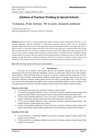International Journal of Arts and Social Science www.ijassjournal.com
ISSN: 2581-7922,
Volume 2 Issue 1, January-February 2019.
S.Sripriya Page51
Jobstress of Teachers Working In Special Schools
1
S.Sripriya, M.Ed. Scholar, 2
Mr S.Lenin, Assistant professor
1,2
Department of Education,
ManonmaniamSundaranar University,Tirunelveli, Tamilnadu.
Abstract:A special school is a school catering for students who have special educational needs due to serve
learning difficulties, physical disabilities or behavioural problems. Special schools may be specifically
designed, staffed and resourced to provide appropriate special education for children with additional needs. A
Special school is a school for children who have some kind of serious physical or mental problem.The present
study examines the job stress of teachers working in special schools. The sample of the study comprised of 156
special school teachers working in aided and private special schools in Tirunelveli district, Tamilnadu. Simple
random method was used to select the sample from the population.Survey method was used to collect data. The
findings revealed that there is significant difference in job stress of teachers working in special schools with
regard to locality of special school teachers, qualification and work experience of special school teachers.
Key words: Job stress, special school, special school teachers.
I. Introduction
Job stress can be defined as the harmful physical and emotional responses that occur when the
requirements of the job do not match the capabilities, resources, or needs of the worker.It arises when demands
exceed abilities, while job-related strains are reactions or outcomes resulting from the experience of stress.
Excessively high workloads, with unrealistic deadlines making people feel rushed, under pressure and over
whelmed.In sufficient workloads, making people feel that their skills are being under used. A lack of control
over work activities and interpersonal support or poor working relationships leading to a sense of isolation. The
investigator focused on job stress of teachers working in special schools with regard to selected variables.
Objectives of the study
 To find out the level of job stress of teachers working in special schools.
 To find out the significant difference, if any, in job stress of teachers working in special schools with
regard to personal variables namely gender, locality of special school teachers and marital status.
 To find out the significant difference, if any, in job stress of teachers working in special schools with
regard to institutional variables namely type of the school and locality of the school.
 To find out the significant difference, if any, in job stress of teachers working in special schools with
regard to familial variable namely type of family.
 To find out the significant difference, if any, in job stress of teachers working in special schools with
regard to professional variables namely qualification and work experience of special school teachers.
Hypotheses of the study
 To find out there is no significant difference in job stress of teachers working in special schools with
regard to male and female.
 To find out there is no significant difference in job stress of teachers working in special schools with
regard to rural and urban.
 