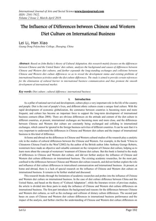 International Journal of Arts and Social Sciencewww.ijassjournal.com
ISSN: 2581-7922,
Volume 2 Issue 2, March-April 2019.
Lei Li Page 102
The Influence of Differences between Chinese and Western
Diet Culture on International Business
Lei Li, Han Xiao
Guang Dong Polytechnic College, Zhaoqing, China
Abstract: Based on John Bailey’s theory of Cultural Adaptation, this research mainly focuses on the differences
between Chinese and the United States’ diet culture, analyzes the background and causes of differences between
Chinese and Western diet cultures, and further expounds the long-standing exchanges and collisions between
Chinese and Western diet culture differences so as to reveal the development status and existing problems of
international business activities under the diet culture differences. The study is aimed to provide certain references
for the elimination of cultural barrier in international business communication and thus promote the smooth
development of international market.
Key words: Diet culture; cultural difference; international business
I. Introduction
As a pillar of national survival and development, culture plays a very important role in the life of the country
and people. Diet is the root of people’s lives, and different ethnic cultures create a unique food culture. With the
rapid development of economic globalization, the commerce between countries is becoming more and more
frequent, and culture has become an important force to support the long-term development of international
business contacts (Bian 2004). There are obvious differences on the attitude and content of the diet culture in
different countries, at present, international exchanges are becoming more and more close, and the differences
between Chinese and Western diet culture are constantly being exchanged and colliding in international
exchanges, which cannot be ignored in the foreign business activities of different countries. It can be seen that it is
very important to understand the differences in Chinese and Western diet culture and the impact of international
business in this kind of difference.
At home and abroad on the differences in Chinese and Western cultural studies of the research play a catalytic
role in the studies of cultural differences between the Chinese and Western. For example, in the book “China to
Chinatown Chinese Food in the West”(2002) by the author of the British author John·Anthony·George·Roberts,
westerners have made an objective and valuable comment on the viewpoint of Chinese diet culture, helping us to
learn more about the concept of westerners’treatment of Chinese diet culture. But this book is limited to the study
of differences in Chinese and Western diet culture, and did not further analyze the influence of Chinese and
Western diet culture differences on international business. The existing academic researches, for the most part,
confined to the differences between Chinese and Western diet culture research, and did not further explore the role
and influence of diet culture differences in intercultural communication and international business. At present, at
home and abroad, there is a lack of special research on the influence of Chinese and Western diet culture on
international business. It remains to be further studied and discussed.
This research breaks through the limitations of academic researches and probes into the influence of Chinese
and Western diet culture on international business. In the case of diet culture difference between China and the
United States, and based on the theory of “Cultural Adaptation”, while the literature review of previous studies,
the article is divided into three parts to study the influence of Chinese and Western diet culture differences on
international business. The first part introduces the background and reasons for the differences between Chinese
and Western diet cultures, as well as the exchange and collision of dietary culture differences. The second part
bases on cases of Chinese and Western diet culture differences in international business performance and the
impact of the analysis, and further clarifies the understanding of Chinese and Western diet culture differences on
 