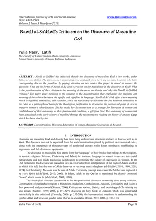 International Journal of Arts and Social Science www.ijassjournal.com
ISSN: 2581-7922,
Volume 2 Issue 3, May-June 2019.
Yulia Nasrul Latifi Page 58
Nawāl al-Sa'dāwī’s Criticism on the Discourse of Masculine
God
Yulia Nasrul Latifi
The Faculty of CultureGadjah Mada University, Indonesia
Islamic State University of Sunan Kalijaga, Indonesia
ABSTRACT : Nawāl al-Sa'dāwī has criticised sharply the discourse of masculine God in her works, either
fiction or non-fiction. The phenomena is interesting to be analyzed since there are no many feminists who have
courageoulsy discuss the problem. By paying attention on her works, this paper is aimed to answer the
question: What are the forms of Nawāl al-Sa'dāwī's criticism on the masculinity in the discourse on God? What
is the positionisation of the criticism in the meaning of discourse on divinity and why did Nawāl Al-Sa'dāwī
criticise? The paper gives meaning to the reading on the deconstruction that emphasizes the plurality and
meaning of the relation between the signifie and signifiant in language. Nawāl al-Sa'dāwī offers a new meaning
which is different, humanistic, and visionary, since the masculinity of discourse on God had been structured by
the ruler as a philosophical basis for the theological justification to structurise the patriarchal point of view to
preserve women's subordination. She has made her deconstruction as a strategy for liberation of women and
establishment of their autonomy as their fundamental condition, a gift from God. This autonomy of women had
been actualised in the early history of mankind through the reconstructive reading on history of ancient Egypt
which has been done by her.
KEYWORDS-Deconstruction, Discourse,Liberation of women,Masculine God,Nawāl al-Sa'dāwī.
I. INTRODUCTION
Discourse on masculine God and divinity has been being ordered and structured culture, in East as well as in
West. The discourse can not be separated from the social construction played by political or economical rulers,
along with the emergence of thousandsyears of patriarchal culture which keeps moving in establishing its
hegemonic and full of interests oppression.
The discourse on masculine God starts from the “language” of holy books that belongs to the religions.
In semitic religions (Judaism, Christianity and Islam) for instance, language in several verses are interpreted
patriarchally and then made theological justification to legitimate the culture of oppression on women. In the
Old Testament, the discourse on masculine God is constructed from interpretation of the myth of Adam and Eve
in which it is told that the sons of Allah deserves to rule over man‟s daughters (al-Sa'dāwī, 2010; 1980; 2003;
1974). In Christianity, Messiah was the son of Allah. The trinity concept also erased the Mother and replaced it
by Holy Spirit (al-Sa'dāwī, 2010; 2000). In Islam, Allah in the Qur‟an is mentioned by dhamir (pronoun)
“huwa” which means he (al-Sa'dāwī, 2003; 1980).
The theological concept constructed to be the patriarchal discourse eventually rises many criticism.
Construction of patriarchal religion in Hinduism, Buddhism, Confusianism, Judaism, Christianity and Islam is
then protested and questioned (Sharma, 2006). Critiques on sexism, divinity, and escatology of Christianity are
also arisen (Ruether, 1993; 2006, p. 291-329), discourse on holy books of Judaism which was constructed
patriachally is also criticised (Carmody, 2006: p. 255-290), the hermeneutical emphasis in understanding the
symbol Allah and verses on gender in the Qur‟an is also stated (Umar, 2010; 2002, p. 107-113).
 