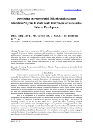 International Journal of Arts and Social Science www.ijassjournal.com
ISSN: 2581-7922,
Volume 2 Issue 3, May-June 2019.
OKPE JOY E. Page 83
Developing Entrepreneurial Skills through Business
Education Program to Curb Youth Restiveness for Sustainable
National Development
MRS. OKPE JOY E., MR. BENEDICT, U. AUSA, MRS. OGBADU
RUTH A.
DEPARTMENT OF HOME ECONOMICS KOGI STATE COLLEGE OF EDUCATION PMB 1033, ANKPA
Abstract: The paper focus on entrepreneur skill through business education program to curb restiveness for
sustainable development. Need for entrepreneur skills acquisition were identified, business education program
and functions of entrepreneur were identified and sorted out as the types of entrepreneur in our present society.
Conclusion was drawn which include effort towards creating good initiatives in order to develop our dear
societies as it become the focus in 21st
century. Therefore parents and business society should emulate a kind of
economy strategies like China, Germany, and America etc. in order to provide means of surviving strategies
among individuals in the entire nation.
Keywords: Developing, Entrepreneurial Skill, Business Education Program, Restiveness, Sustainable, Youth
and National Development.
I. Introduction
Nations wealth or poverty depends on the capacity it quality skills and acquisitions acquired or not
acquired in the development of the economy. Nations like America, China, Singer pore, Germany, Indonesia
etc. used their well experience’s to develop their nations with manipulation of skills through individuals and
self-help to rise the economy to a level where others nations cannot compete with. The sharp decline for
employment opportunities emerges the high desires for entrepreneurial education in our country, where hope of
tomorrow is in a continuous increase in the society and the government is on the pressing needs of hard works
through skills, initiative and good performance to curb social devices among youths. Indeed, business education
programmes are structure through well curriculum planners that catered the desires of our national growth. At
the same time, business education program provides students with information about all aspect of business.
Business education program should include courses in accounting, marketing, fiancé and management.
Who is an entrepreneur in a sustainable development, looking at the conceptual definition of
entrepreneur Usman (2006) identified that some who once assumes the financial risk of beginning and managing
a new venture. The venture can be based on total new idea, new way of doing things, a new location, or
attempting something on one else has done before. He is a person who detects a previously untapped
opportunity to make substantial profit (either by lowering the cost of production existing goods/services, or by
creating brands new ways for people to satisfy their wants through new products). Schumpeter (2012) identified
entrepreneur as innovator or who implement changes within market structure through the carrying out of new
combinations which can take different dimensions such as the introduction of new goods or quality, bringing of
method of production, the opening of a new market, the congress of a new sources of supply of new materials or
parts, the carrying out of the new organization of an industry.
 