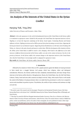 International Journal of Arts and Social Science www.ijassjournal.com
ISSN: 2581-7922,
Volume 2 Issue 3, May-June 2019.
Hanjing YUE Page 68
An Analysis of the Interests of the United States in the Syrian
Conflict
Hanjing YUE, Ying ZHU
Anhui University of Finance and Economics, Anhui, China
Abstract: As the only superpower in the world, the fundamental interest of the United States in the Syrian conflict
is to maintain its superpower status. Guided by this principle, the United States has important interests in Syria:
Toppling or at least the long-term weakening of the Syrian Assad regime; Containing Russian and Iranian
influence in Syria; Fighting terrorism such as ISIS to prevent Syria from becoming a terrorist base; Opposing the
Syrian government’s use of chemical weapons; Supporting Syrian Kurdish forces on the basis of not breaking with
Turkey, etc. Interest is the unity of needs and means to realize them. With the development of the situation in Syria,
the ability of the United States to fulfill its needs is also changing, which leads to the differences of its main
interests in different historical periods of the Syrian conflict, not only in the content of interests, but also in the
priority of interests. In the Syrian conflict, the constant changes in the important interests of the United States
show that the United States is increasingly unable to safeguard its superpower status.
Key words: the United States; the Syrian conflict; Interests; Russia; ISIS
I. Introduction
Affected by the situation in North Africa in 2011, popular protests against the Bashar al-Assad government
in Syria turned into a struggle between rival groups, which have religious, ethnic and ideological
contradictions. Moreover, the internal conflict has been completely internationalized, and many foreign forces
intervene in the Syrian conflict directly or through proxies. Russia, the United States, Iran, the Gulf Arab States,
Lebanon, Turkey, Israel and some other countries are deeply involved. Today, while much of Syria is still outside
the control of the Bashar al-Assad government, there is no doubt that the government is on the rise to expand its
success and consolidate its position in power. Nevertheless, the conflict in Syria continues and continues at a high
cost and risk.
* This article is part of the research work for the program “Research on the International Normative Issues of the Game
between Big Powers in the Syrian Crisis” (16BGJ068) financed by the Chinese National Planning Office of Philosophy and
Social Science.
* * Han-Jing Yue earned his PhD from Shanghai International Studies University, China. He is a Professor at the Marxism
School of Anhui University of Finance and Economics, Anhui Province, China. His research interest is mainly in Middle East
politics, nuclear non-proliferation, and he is the author of three monographs, the newly published of which is Multi-Angle
Perspective on the Breakthrough in Iran Nuclear Issue. He can be reached at: yuehanjing@sina.com.
 