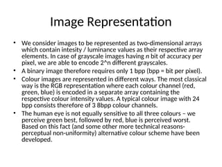 Image Representation
• We consider images to be represented as two-dimensional arrays
which contain intesity / luminance values as their respective array
elements. In case of grayscale images having n bit of accuracy per
pixel, we are able to encode 2^n different grayscales.
• A binary image therefore requires only 1 bpp (bpp = bit per pixel).
• Colour images are represented in different ways. The most classical
way is the RGB representation where each colour channel (red,
green, blue) is encoded in a separate array containing the
respective colour intensity values. A typical colour image with 24
bpp consists therefore of 3 8bpp colour channels.
• The human eye is not equally sensitive to all three colours – we
perceive green best, followed by red, blue is perceived worst.
Based on this fact (and some other more technical reasons-
perceptual non-uniformity) alternative colour scheme have been
developed.
 