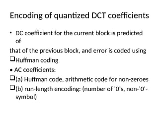 Encoding of quantized DCT coefficients
• DC coefficient for the current block is predicted
of
that of the previous block, and error is coded using
Huffman coding
• AC coefficients:
(a) Huffman code, arithmetic code for non-zeroes
(b) run-length encoding: (number of ’0’s, non-’0’-
symbol)
 
