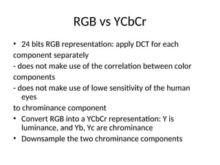 RGB vs YCbCr
• 24 bits RGB representation: apply DCT for each
component separately
- does not make use of the correlation between color
components
- does not make use of lowe sensitivity of the human
eyes
to chrominance component
• Convert RGB into a YCbCr representation: Y is
luminance, and Yb, Yc are chrominance
• Downsample the two chrominance components
 