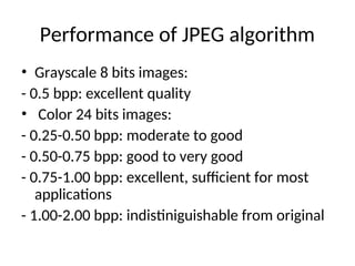 Performance of JPEG algorithm
• Grayscale 8 bits images:
- 0.5 bpp: excellent quality
• Color 24 bits images:
- 0.25-0.50 bpp: moderate to good
- 0.50-0.75 bpp: good to very good
- 0.75-1.00 bpp: excellent, sufficient for most
applications
- 1.00-2.00 bpp: indistiniguishable from original
 