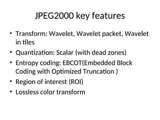 JPEG2000 key features
• Transform: Wavelet, Wavelet packet, Wavelet
in tiles
• Quantization: Scalar (with dead zones)
• Entropy coding: EBCOT(Embedded Block
Coding with Optimized Truncation )
• Region of interest (ROI)
• Lossless color transform
 