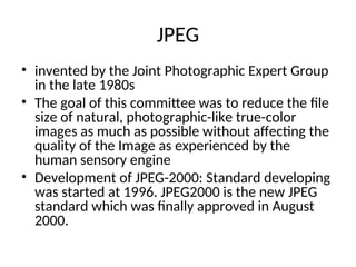 JPEG
• invented by the Joint Photographic Expert Group
in the late 1980s
• The goal of this committee was to reduce the file
size of natural, photographic-like true-color
images as much as possible without affecting the
quality of the Image as experienced by the
human sensory engine
• Development of JPEG-2000: Standard developing
was started at 1996. JPEG2000 is the new JPEG
standard which was finally approved in August
2000.
 