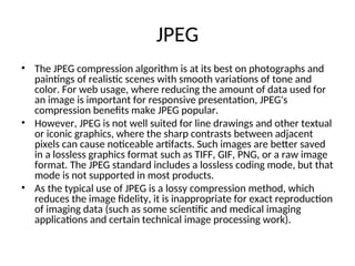 JPEG
• The JPEG compression algorithm is at its best on photographs and
paintings of realistic scenes with smooth variations of tone and
color. For web usage, where reducing the amount of data used for
an image is important for responsive presentation, JPEG's
compression benefits make JPEG popular.
• However, JPEG is not well suited for line drawings and other textual
or iconic graphics, where the sharp contrasts between adjacent
pixels can cause noticeable artifacts. Such images are better saved
in a lossless graphics format such as TIFF, GIF, PNG, or a raw image
format. The JPEG standard includes a lossless coding mode, but that
mode is not supported in most products.
• As the typical use of JPEG is a lossy compression method, which
reduces the image fidelity, it is inappropriate for exact reproduction
of imaging data (such as some scientific and medical imaging
applications and certain technical image processing work).
 