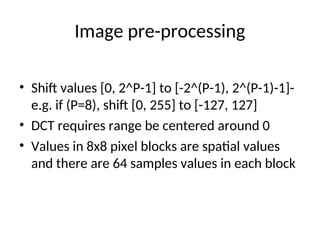 Image pre-processing
• Shift values [0, 2^P-1] to [-2^(P-1), 2^(P-1)-1]-
e.g. if (P=8), shift [0, 255] to [-127, 127]
• DCT requires range be centered around 0
• Values in 8x8 pixel blocks are spatial values
and there are 64 samples values in each block
 