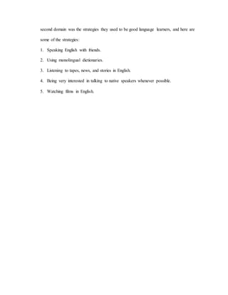 second domain was the strategies they used to be good language learners, and here are 
some of the strategies: 
1. Speaking English with friends. 
2. Using monolingual dictionaries. 
3. Listening to tapes, news, and stories in English. 
4. Being very interested in talking to native speakers whenever possible. 
5. Watching films in English. 
 