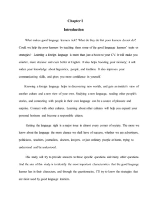 Chapter I 
Introduction 
What makes good language learners tick? What do they do that poor learners do not do? 
Could we help the poor learners by teaching them some of the good language learners’ traits or 
strategies? Learning a foreign language is more than just a boost to your CV. It will make you 
smarter, more decisive and even better at English. It also helps boosting your memory; it will 
widen your knowledge about linguistics, people, and tradition. It also improves your 
communicating skills, and gives you more confidence in yourself. 
Knowing a foreign language helps in discovering new worlds, and gets an insider's view of 
another culture and a new view of your own. Studying a new language, reading other people's 
stories, and connecting with people in their own language can be a source of pleasure and 
surprise. Connect with other cultures. Learning about other cultures will help you expand your 
personal horizons and become a responsible citizen. 
Getting the language right is a major issue in almost every corner of society. The more we 
know about the language the more chance we shall have of success, whether we are advertisers, 
politicians, teachers, journalists, doctors, lawyers, or just ordinary people at home, trying to 
understand and be understood. 
This study will try to provide answers to these specific questions and many other questions. 
And the aim of this study is to identify the most important characteristics that the good language 
learner has in their characters, and through the questionnaire, I’ll try to know the strategies that 
are most used by good language learners. 
 