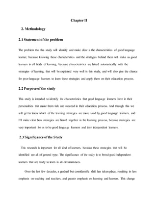 Chapter II 
2. Methodology 
2.1 Statement of the problem 
The problem that this study will identify and make clear is the characteristics of good language 
learner, because knowing these characteristics and the strategies behind them will make us good 
learners in all fields of learning, because characteristics are linked automatically with the 
strategies of learning, that will be explained very well in this study, and will also give the chance 
for poor language learners to learn these strategies and apply them on their education process. 
2.2 Purpose of the study 
This study is intended to identify the characteristics that good language learners have in their 
personalities that make them tick and succeed in their education process. And through this we 
will get to know which of the learning strategies are more used by good language learners, and 
I’ll make clear how strategies are linked together in the learning process, because strategies are 
very important for us to be good language learners and later independent learners. 
2.3 Significance of the Study 
This research is important for all kind of learners, because these strategies that will be 
identified are all of general type. The significance of the study is to breed good independent 
learners that are ready to learn in all circumstances. 
Over the last few decades, a gradual but considerable shift has taken place, resulting in less 
emphasis on teaching and teachers, and greater emphasis on learning and learners. This change 
 