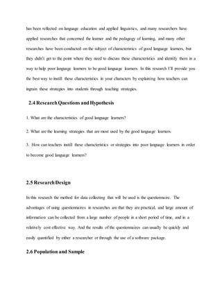 has been reflected on language education and applied linguistics, and many researchers have 
applied researches that concerned the learner and the pedagogy of learning, and many other 
researches have been conducted on the subject of characteristics of good language learners, but 
they didn’t get to the point where they need to discuss these characteristics and identify them in a 
way to help poor language learners to be good language learners. In this research I’ll provide you 
the best way to instill these characteristics in your characters by explaining how teachers can 
ingrain these strategies into students through teaching strategies. 
2.4 Research Questions and Hypothesis 
1. What are the characteristics of good language learners? 
2. What are the learning strategies that are most used by the good language learners. 
3. How can teachers instill these characteristics or strategies into poor language learners in order 
to become good language learners? 
2.5 Research Design 
In this research the method for data collecting that will be used is the questionnaire. The 
advantages of using questionnaires in researches are that they are practical, and large amount of 
information can be collected from a large number of people in a short period of time, and in a 
relatively cost effective way. And the results of the questionnaires can usually be quickly and 
easily quantified by either a researcher or through the use of a software package. 
2.6 Population and Sample 
 