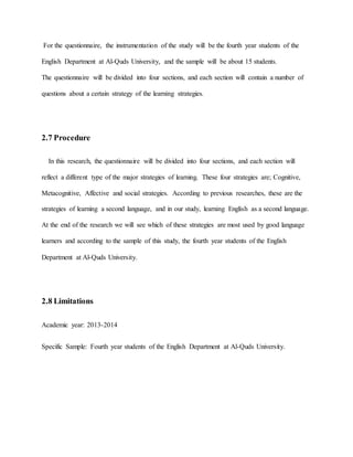 For the questionnaire, the instrumentation of the study will be the fourth year students of the 
English Department at Al-Quds University, and the sample will be about 15 students. 
The questionnaire will be divided into four sections, and each section will contain a number of 
questions about a certain strategy of the learning strategies. 
2.7 Procedure 
In this research, the questionnaire will be divided into four sections, and each section will 
reflect a different type of the major strategies of learning. These four strategies are; Cognitive, 
Metacognitive, Affective and social strategies. According to previous researches, these are the 
strategies of learning a second language, and in our study, learning English as a second language. 
At the end of the research we will see which of these strategies are most used by good language 
learners and according to the sample of this study, the fourth year students of the English 
Department at Al-Quds University. 
2.8 Limitations 
Academic year: 2013-2014 
Specific Sample: Fourth year students of the English Department at Al-Quds University. 
 