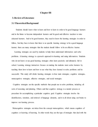 Chapter III 
3. Review of Literature 
3.1 Theoretical Background 
Students should know what to learn and how to learn in order to be good language learners 
and in the future to become independent learners and be good and effective teachers to raise 
educated learners. And to be good learners, they need to know the learning strategies in order to 
follow, but they have to know that there is no specific learning strategy to be a good language 
learner; there are many strategies that the student should follow to be an effective learner. 
Learning strategies are used by students to help them understand information and solve 
problems. A learning strategy is a person's approach to learning and using information. Students 
who do not know or use good learning strategies often learn passively and ultimately fail in 
school. Learning strategy instruction focuses on making the students more active learners by 
teaching them how to learn and how to use what they have learned to solve problems and be 
successful. This study will divide learning strategies to four main strategies; cognitive strategies, 
metacognitive strategies, affective strategies, and social strategies. 
Cognitive strategies are the specific methods that people use to solve problems, including all 
sorts of reasoning and planning. Others said that cognitive strategy is a mental process or 
procedure for accomplishing a particular cognitive goal. Cognitive strategies involve the 
identification, retention, and retrieval of language elements, and it is all about using our brains to 
improve our learning process. 
Metacognitive strategies are taken from the concept metacognition; which means cognition of 
cognition or knowing of knowing. In other words they are the type of strategies that deal with the 
 