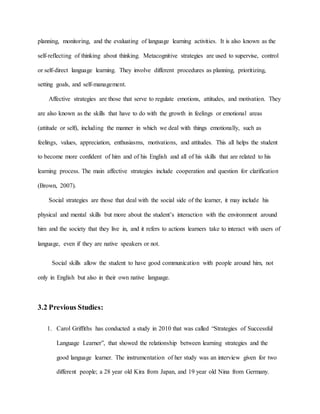 planning, monitoring, and the evaluating of language learning activities. It is also known as the 
self-reflecting of thinking about thinking. Metacognitive strategies are used to supervise, control 
or self-direct language learning. They involve different procedures as planning, prioritizing, 
setting goals, and self-management. 
Affective strategies are those that serve to regulate emotions, attitudes, and motivation. They 
are also known as the skills that have to do with the growth in feelings or emotional areas 
(attitude or self), including the manner in which we deal with things emotionally, such as 
feelings, values, appreciation, enthusiasms, motivations, and attitudes. This all helps the student 
to become more confident of him and of his English and all of his skills that are related to his 
learning process. The main affective strategies include cooperation and question for clarification 
(Brown, 2007). 
Social strategies are those that deal with the social side of the learner, it may include his 
physical and mental skills but more about the student’s interaction with the environment around 
him and the society that they live in, and it refers to actions learners take to interact with users of 
language, even if they are native speakers or not. 
Social skills allow the student to have good communication with people around him, not 
only in English but also in their own native language. 
3.2 Previous Studies: 
1. Carol Griffiths has conducted a study in 2010 that was called “Strategies of Successful 
Language Learner”, that showed the relationship between learning strategies and the 
good language learner. The instrumentation of her study was an interview given for two 
different people; a 28 year old Kira from Japan, and 19 year old Nina from Germany. 
 