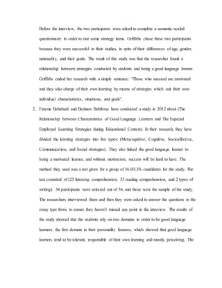 Before the interview, the two participants were asked to complete a semantic-scaled 
questionnaire in order to rate some strategy items. Griffiths chose these two participants 
because they were successful in their studies, in spite of their differences of age, gender, 
nationality, and their goals. The result of this study was that the researcher found a 
relationship between strategies conducted by students and being a good language learner. 
Griffiths ended her research with a simple sentence: “Those who succeed are motivated 
and they take charge of their own learning by means of strategies which suit their own 
individual characteristics, situations, and goals”. 
2. Fateme Behabadi and Benham Behfrouz have conducted a study in 2012 about (The 
Relationship between Characteristics of Good Language Learners and The Especial 
Employed Learning Strategies during Educational Context). In their research, they have 
divided the learning strategies into five types: (Metacognitive, Cognitive, Socioaffective, 
Communication, and Social strategies). They also linked the good language learner to 
being a motivated learner, and without motivation, success will be hard to have. The 
method they used was a test given for a group of 56 IELTS candidates for the study. The 
test consisted of (25 listening comprehension, 35 reading comprehension, and 2 types of 
writing). 34 participants were selected out of 56, and those were the sample of the study. 
The researchers interviewed them and then they were asked to answer the questions in the 
essay type form; to ensure they haven’t missed any point in the interview. The results of 
the study showed that the students rely on two domains in order to be good language 
learners: the first domain in their personality features, which showed that good language 
learners tend to be tolerant, responsible of their own learning and mostly perceiving. The 
 