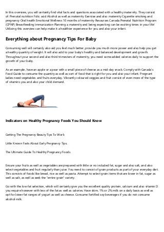 In this overview, you will certainly find vital facts and questions associated with a healthy maternity. They consist
of: Prenatal nutrition Folic acid Alcohol as well as maternity Exercise and also maternity Cigarette smoking and
pregnancy Oral health Emotional Wellness 10 months of maternity Resources Canada Prenatal Nutrition Program
(CPNP) Breastfeeding Immunization Planning a maternity and being expecting can be exciting times in your life!
Utilizing this overview can help make it a healthier experience for you and also your infant.
Everything about Pregnancy Tips For Baby
Consuming well will certainly also aid you feel much better, provide you much more power and also help you get
a healthy quantity of weight. It will also add to your baby's healthy and balanced development and growth.
Throughout your second and also third trimesters of maternity, you need some added calories daily to support the
growth of your baby.
As an example, have an apple or a pear with a small piece of cheese as a mid-day snack. Comply with Canada's
Food Guide to consume the quantity as well as sort of food that is right for you and also your infant. Pregnant
ladies need vegetables and fruits everyday. Vibrantly coloured veggies and fruit consist of even more of the type
of vitamins you and also your child demand.
Indicators on Healthy Pregnancy Foods You Should Know
Getting The Pregnancy Beauty Tips To Work
Little Known Facts About Early Pregnancy Tips.
The Ultimate Guide To Healthy Pregnancy Foods
Ensure your fruits as well as vegetables are prepared with little or no included fat, sugar and also salt, and also
select vegetables and fruit regularly than juice. You need to consist of grain products as part of your everyday diet.
This consists of foods like bread, rice as well as pasta. Attempt to select grain items that are lower in fat, sugar as
well as salt, as well as seek the "entire grain" variety.
Go with the low-fat selection, which will certainly give you the excellent quality protein, calcium and also vitamin D
you require however with less of the fat as well as calories. Have skim, 1% or 2% milk on a daily basis as well as
opt for lower fat ranges of yogurt as well as cheese. Consume fortified soy beverages if you do not consume
alcohol milk.
 
