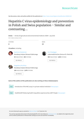 See	discussions,	stats,	and	author	profiles	for	this	publication	at:	https://www.researchgate.net/publication/308281210
Hepatitis	C	virus	epidemiology	and	prevention
in	Polish	and	Swiss	population	–	Similar	and
contrasting...
Article		in		Annals	of	agricultural	and	environmental	medicine:	AAEM	·	July	2016
DOI:	10.5604/12321966.1219181
CITATIONS
0
READS
19
10	authors,	including:
Some	of	the	authors	of	this	publication	are	also	working	on	these	related	projects:
Introduction	of	the	MAC	assay	in	a	private	medical	institution	View	project
Health4LGBTI:Reducing	health	inequalities	experienced	by	LGBTI	People	View	project
Kazimierz	Madalinski
Narodowy	Instytut	Zdrowia	Publicznego
35	PUBLICATIONS			243	CITATIONS			
SEE	PROFILE
Urs	E	Nydegger
Labormedizinisches	Zentrum	Dr.	Risch	AG
345	PUBLICATIONS			5,454	CITATIONS			
SEE	PROFILE
Magdalena	Rosińska
Narodowy	Instytut	Zdrowia	Publicznego
129	PUBLICATIONS			1,079	CITATIONS			
SEE	PROFILE
All	content	following	this	page	was	uploaded	by	Małgorzata	Stępień	on	27	September	2016.
The	user	has	requested	enhancement	of	the	downloaded	file.	All	in-text	references	underlined	in	blue	are	added	to	the	original	document
and	are	linked	to	publications	on	ResearchGate,	letting	you	access	and	read	them	immediately.
 