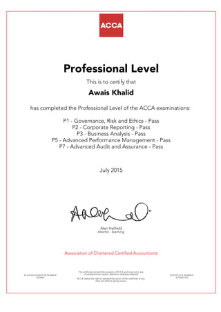 Professional Level
This is to certify that
Awais Khalid
has completed the Professional Level of the ACCA examinations:
P1 - Governance, Risk and Ethics - Pass
P2 - Corporate Reporting - Pass
P3 - Business Analysis - Pass
P5 - Advanced Performance Management - Pass
P7 - Advanced Audit and Assurance - Pass
July 2015
Alan Hatfield
director - learning
Association of Chartered Certified Accountants
ACCA REGISTRATION NUMBER:
2052896
This certificate remains the property of ACCA and must not in any
circumstances be copied, altered or otherwise defaced.
ACCA retains the right to demand the return of this certificate at any
time and without giving reason.
CERTIFICATE NUMBER:
34738457567
 
