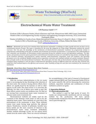 Waste Tech. Vol. 10(1)2022:1-6, S M Nazmuz Sakib
1
Waste Technology, Vol. 10(1), April 2022 – ISSN : 2338-6207
Electrochemical Waste Water Treatment
S M Nazmuz Sakib1,2,3,4*
1Graduate of BSc in Business Studies, School of Business and Trade, Pilatusstrasse 6003, 6003 Luzern, Switzerland
2Student of BSc in Civil Engineering, Faculty of Science and Engineering, Sonargaon University, 147/I, Green Road,
Panthapath, Dhaka
3Student of LLB(Hon’s), Faculty of Law, Dhaka International University, House # 4, Road # 1, Block - F, Dhaka 1213
4Student of BSc in Physiotherapy, Faculty of Medicine, University of Dhaka, Nilkhet Rd, Dhaka 1000
Email: sakibpedia@gmail.com
Abstract - Wastewater got much of our intention these days because wastewater is polluting our lakes, pounds and even sea have a lot of
contaminated amount of waste. This water is hazardous for the acute life, dangerous for living things. Wastewater polluted the natural
reservoirs. Over the past, the knowledge of the mechanisms of electrochemical wastewater treatment has progressively evolved. A
comprehensive understanding of the types of methods and mechanisms of treatment of wastewater is a prerequisite to the understanding of
their relativities and elucidation of intermediate products generated during the oxidation process and degradation pathways. The type,
nature, and quantity of reactive species generated in electrochemical treatment processes are controlled by many factors, including the type
of the treatment technique, electrode/electro catalyst materials, water/wastewater composition, water pH conditions, and operating
parameters are to be considered. Multiple methods such as separation, conversion and combined methods are used for treatment. However,
basic principle works on the electrochemical mechanism. This article gives the basic idea of electrochemical methods working principles,
techniques being considered. It will also help us understand the byproducts recovery of different metal ions and how they converted into
useful form. Best methods based on the efficiency and economic value. Feasibility of long term and short term methods for the treatment of
wastewater.
Keywords – Waste Water; Water Treatment; Waste Water Treatment
Doi: http://dx.doi.org/10.14710/wastech.10.1.1-6
[How to cite this article: Sakib, S.M.N. (2022). Electrochemical Waste Water Treatment. Waste Technology, 10(1), 1-6 doi:
http://dx.doi.org/10.14710/wastech.10.1.1-6]
1. Introduction
With the increase industrialization in the era waste
water is increasing day by day. Resulting in the reduction of
the clean water. Our society is facing adverse effects, these
effects are equally faced by the humans as well as other
species on the earth. The need of hour is to overcome the
difficulty. For that a lot of efforts were made in past. But
these efforts cannot resolve our problems now. For that we
are moving from conventional waste water treatment to
advance waste water treatments [1].
Electrochemical methods are widely used for the
treatment of the domestic waste water as well as for the
industrial waste water. These methods are used only if the
pretreatment of the wastewater is done. These methods
cannot treat waste having large particles like physical
objects. Disinfection, removal of pollutants, harmful ions,
heavy metals are the main concerns of removal in the
electrochemical waste water treatment methods[2].
Another method advantage of this, we can extract heavy
metals form the waste water. There are several techniques
for accomplishment of the task of removal of biochemical
oxygen demand (BOD) and Total Suspended Solids (TSS) in
the waste water[3]. We will be discussing the conversion
methods, separation methods and combination of these
methods to achieve our goals.
2. Separation Methods
2.1 Electrodeionzation EDI
This method is used for high purity of water. It’s
mainly use semipermeable membranes and ion exchange
method for the purification. EDI have special
semipermeable membranes that allows specifically charged
ions to pass through. [4]
 