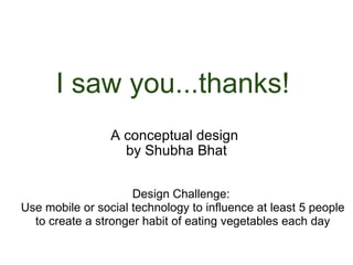 I saw you...thanks!  A conceptual design  by Shubha Bhat Design Challenge:  Use mobile or social technology to influence at least 5 people to create a stronger habit of eating vegetables each day 