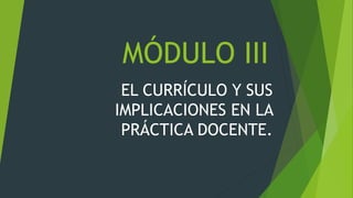 MÓDULO III
EL CURRÍCULO Y SUS
IMPLICACIONES EN LA
PRÁCTICA DOCENTE.
 