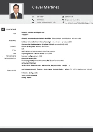 IDAT
Instituto Superior Tecnológico IDAT
1995 1998
TELEMATIC
Instituto Peruano De Informática y Tecnología Web Developer Visual InterDev (ASP 3.0) 2000
Instituto Peruano De Informática y Tecnología curso de Java 2 (java sun) 2002
Microsoft Certified Application Developer (MCAD) curso de MCAD 2003
CIBERTEC Gestión de Proyectos TI Enero Marzo 2007
CETAN
SAP
ABAP (Advanced Business Application Programming)
GYM Reporting Services – Report Builder Junio 2008
NEWHORIZONS Business Intelligence Julio 2008
Techno Global Inc Commerce Server 2007
Developing a B2B (businesstobusiness) B2C (businesstoconsumer)
Investigación
SISTEMAS SATELITALES
Strut2, Spring, Hibernate, MVC, Persistencia ,WS (JSP,J2EE,JPA, ksoap2 2.5)
Android(sqlite,jqtouch, jfreechar, achartengine. Android Market.) Iphone CDT (C/C++ Development Tooling)
Instalación Configuración.
SAP eCommerce HIBRYS
Golang, Python
999086556
Clever.martinez@gmail.com
Skype : clever_martinez
Av. Belisario Sosa Peláez1111 Bloque14 Dp
CleverMartinez
20566887 23/01/1974
EDUCACIÓN
 