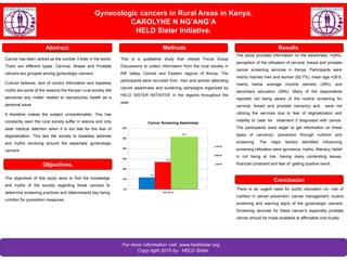 For more information visit www.heldsister.org
Copy right 2015 by : HELD Sister
Objectives.
Gynecologic cancers in Rural Areas in Kenya.
CAROLYNE N NG’ANG’A
HELD Sister Initiative.
MethodsAbstract.
Objectives
Results
Conclusions
The objectives of this study were to find the knowledge
and myths of the society regarding these cancers to
determine screening practices and determinants key being
nutrition for prevention measures.
Cancer has been ranked as the number 3 killer in the world.
There are different types. Cervical, Breast and Prostate
cancers are grouped among gynecologic cancers.
Cultural believes, lack of correct information and baseless
myths are some of the reasons the Kenyan rural society still
perceives any matter related to reproductive health as a
personal issue.
It therefore makes the subject unmentionable. This has
constantly seen the rural society suffer in silence and only
seek medical attention when it is too late for the fear of
stigmatization. This ties the society to baseless believes
and myths revolving around the especially gynecologic
cancers.
The study provided information on the awareness, myths,
perception of the utilization of cervical, breast and prostate
cancer screening services in Kenya. Participants were
mainly married men and women (92.7%), mean age =28.6,
mainly below average income earners (39%) and
secondary education (39%). Many of the respondents
reported not being aware of the routine screening for
cervical, breast and prostate cancer(s) and were not
utilizing the services due to fear of stigmatization and
inability to cater for treatment if diagnosed with cancer.
The participants were eager to get information on these
types of cancer(s), prevention through nutrition and
screening. The major factors identified influencing
screening utilization were ignorance, myths, Illiteracy, belief
in not being at risk, having many contending issues,
financial constraint and fear of getting positive result.
There is an urgent need for public education on; role of
nutrition in cancer prevention, cancer management, routine
screening and warning signs of the gynecologic cancers.
Screening services for these cancer’s especially prostate
cancer should be made available at affordable cost locally.
This is a qualitative study that utilized Focus Group
Discussions to collect information from the rural society in
Rift Valley, Central and Eastern regions of Kenya. The
participants were recruited from men and women attending
cancer awareness and screening campaigns organized by
HELD SISTER INITIATIVE in the regions throughout the
year.
12%
27%
52%
0%
10%
20%
30%
40%
50%
60%
Age group
Cancer Screening Awareness
15-19
20-24
25-44
Conclusion
 