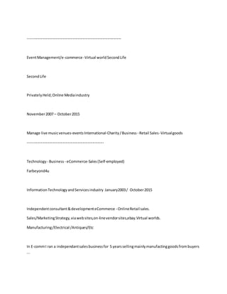 ---------------------------------------------------------------------------
EventManagement/e-commerce -Virtual worldSecondLife
SecondLife
PrivatelyHeld;Online Mediaindustry
November2007 – October2015
Manage live musicvenues-eventsInternational-Charity/Business - Retail Sales -Virtualgoods
-------------------------------------------------------------
Technology - Business - eCommerce-Sales(Self-employed)
Farbeyond4u
InformationTechnologyandServicesindustry January2003/ October2015
Independentconsultant&developmenteCommerce - OnlineRetail sales.
Sales/MarketingStrategy,viawebsites,on-linevendorsites,ebay.Virtual worlds.
Manufacturing/Electrical /Antiques/Etc
In E-commI ran a independantsalesbusinessfor 5 yearssellingmainlymanufactinggoodsfrombuyers
...
 