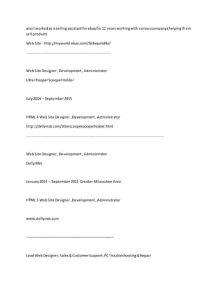 alsoI workedas a sellingassistantforebayfor12 yearsworkingwithvariouscompanyshelpingthem
sell products
WebSite - http://myworld.ebay.com/farbeyond4u/
...................................................................................
WebSite Designer,Development,Administrator
LitterPooperScooperHolder
July2014 – September2015
HTML 4 WebSite Designer,Development,Administrator
http://dellymat.com/litterscooperpooperholder.html
........................................................................................................................................
WebSite Designer,Development,Administrator
DellyMat
January2014 – September2015 Greater Milwaukee Area
HTML 5 WebSite Designer,Development,Administrator
www.dellymat.com
-----------------------------------------------------------------------
Lead WebDesigner,Sales&CustomerSupport,PCTroubleshooting&Repair
 