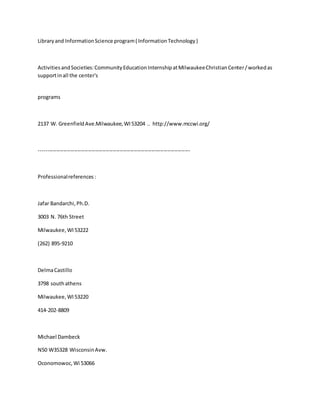 Libraryand InformationScience program( InformationTechnology)
ActivitiesandSocieties:CommunityEducationInternshipatMilwaukeeChristianCenter/workedas
supportinall the center's
programs
2137 W. GreenfieldAve.Milwaukee,WI53204 .. http://www.mccwi.org/
--------------------------------------------------------------------------------------
Professionalreferences:
Jafar Bandarchi,Ph.D.
3003 N. 76th Street
Milwaukee,WI53222
(262) 895-9210
DelmaCastillo
3798 southathens
Milwaukee,WI53220
414-202-8809
Michael Dambeck
N50 W35328 WisconsinAvw.
Oconomowoc,Wi 53066
 