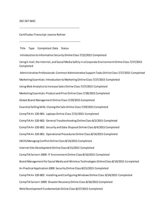 262-567-6641
------------------------------------------------------------------
CertificatesTranscript:Joanne Rohner
-------------------------------------------------------------------
Title Type Completed Date Status
IntroductiontoInformationSecurityOnlineClass7/22/2015 Completed
UsingE-mail,the Internet,andSocial MediaSafelyinaCorporate EnvironmentOnline Class7/27/2015
Completed
Administrative Professionals:CommonAdministrativeSupportTasksOnlineClass7/27/2015 Completed
MarketingEssentials:IntroductiontoMarketingOnlineClass7/27/2015 Completed
UsingWeb AnalyticstoIncrease SalesOnline Class7/27/2015 Completed
MarketingEssentials:ProductandPrice Online Class7/28/2015 Completed
Global Brand ManagementOnline Class7/29/2015 Completed
Essential SellingSkills:Closingthe Sale Online Class7/29/2015 Completed
CompTIA A+ 220-801: LaptopsOnline Class7/31/2015 Completed
CompTIA A+ 220-802: General TroubleshootingOnlineClass8/2/2015 Completed
CompTIA A+ 220-802: SecurityandData Disposal Online Class8/4/2015 Completed
CompTIA A+ 220-801: Operational ProceduresOnline Class8/14/2015 Completed
(NCH) ManagingConflictOnline Class8/14/2015 Completed
InternetSite DevelopmentOnlineClass8/15/2015 Completed
CompTIA Server+2009: IT EnvironmentOnline Class8/16/2015 Completed
Brand ManagementforSocial Mediaand WirelessTechnologiesOnlineClass8/19/2015 Completed
A+ Practical Application2009: SecurityOnline Class8/21/2015 Completed
CompTIA A+ 220-802: InstallingandConfiguringWindowsOnline Class 8/24/2015 Completed
CompTIA Server+2009: DisasterRecoveryOnline Class8/26/2015 Completed
WebDevelopmentFundamentalsOnline Class8/27/2015 Completed
 
