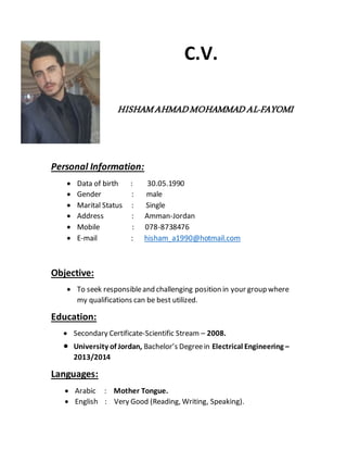 C.V. 
HISHAM AHMAD MOHAMMAD AL-FAYOMI 
Personal Information: 
 Data of birth : 30.05.1990 
 Gender : male 
 Marital Status : Single 
 Address : Amman-Jordan 
 Mobile : 078-8738476 
 E-mail : hisham_a1990@hotmail.com 
Objective: 
 To seek responsible and challenging position in your group where 
my qualifications can be best utilized. 
Education: 
 Secondary Certificate-Scientific Stream – 2008. 
 University of Jordan, Bachelor’s Degree in Electrical Engineering – 
2013/2014 
Languages: 
 Arabic : Mother Tongue. 
 English : Very Good (Reading, Writing, Speaking). 
 