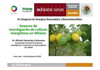 Avances de
investigación de cultivos
energéticos en México
IV Congreso de Energías Renovables y Biocombustibles
Dr. Alfredo Zamarripa Colmenero
Coordinador Nacional de la Red de
Investigación e Innovación en Bioenergéticos
del INIFAP
Lima, Perú. 14 de Octubre de 2010
 