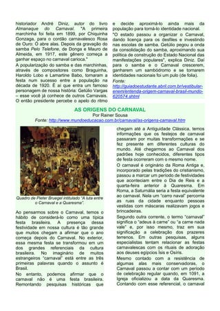 historiador André Diniz, autor do livro             e decide aproximá-lo ainda mais da
Almanaque do Carnaval. "A primeira                  população para torná-lo identidade nacional.
marchinha foi feita em 1899, por Chiquinha          "O estado passou a organizar o Carnaval,
Gonzaga, para o cordão carnavalesco Rosa            dando licença para os desfiles e investindo
de Ouro: Ó abre alas. Depois da gravação do         nas escolas de samba. Getúlio pegou a onda
samba Pelo Telefone, de Donga e Mauro de            da consolidação do samba, aproximando sua
Almeida, em 1917, este gênero começa a              política de construção do Estado Nacional das
ganhar espaço no carnaval carioca."                 manifestações populares", explica Diniz. Daí
A popularização do samba e das marchinhas,          para o samba e o Carnaval crescerem,
através de compositores como Braguinha,             ganharem um sambódromo e se tornarem
Haroldo Lobo e Lamartine Babo, tornaram a           identidades nacionais foi um pulo (de folia).
festa num sucesso entre a população na              Fonte:
década de 1920. É aí que entra um famoso            http://guiadoestudante.abril.com.br/vestibular-
personagem de nossa história: Getúlio Vargas        enem/entenda-origem-carnaval-brasil-mundo-
– esse você já conhece de outros Carnavais.         620574.shtml
O então presidente percebe o apelo do ritmo

                                AS ORIGENS DO CARNAVAL
                                    Por Rainer Sousa
          Fonte: http://www.mundoeducacao.com.br/carnaval/as-origens-carnaval.htm
                                                      chegam até a Antiguidade Clássica, temos
                                                      informações que os festejos de carnaval
                                                      passaram por muitas transformações e se
                                                      fez presente em diferentes culturas do
                                                      mundo. Até chegarmos ao Carnaval dos
                                                      padrões hoje conhecidos, diferentes tipos
                                                      de festa ocorreram com o mesmo nome.
                                                      O carnaval é originário da Roma Antiga e,
                                                      incorporado pelas tradições do cristianismo,
                                                      passou a marcar um período de festividades
                                                      que aconteciam entre o Dia de Reis e a
                                                      quarta-feira anterior à Quaresma. Em
                                                      Roma, a Saturnália seria a festa equivalente
                                                      ao carnaval. Nela um “carro naval” percorria
Quadro de Pieter Bruegel intitulado “A luta entre
         o Carnaval e a Quaresma”.                    as ruas da cidade enquanto pessoas
                                                      vestidas com máscaras realizavam jogos e
Ao pensarmos sobre o Carnaval, temos o                brincadeiras.
hábito de considerá-lo como uma típica                Segundo outra corrente, o termo “carnaval”
festa brasileira. A presença dessa                    significa o “adeus à carne” ou “a carne nada
festividade em nossa cultura é tão grande             vale” e, por isso mesmo, traz em sua
que muitos chegam a afirmar que o ano                 significação a celebração dos prazeres
começa depois do Carnaval. No exterior,               terrenos. Em outras pesquisas, alguns
essa mesma festa se transformou em um                 especialistas tentam relacionar as festas
dos grandes referenciais da cultura                   carnavalescas com os rituais de adoração
brasileira. No imaginário de muitos                   aos deuses egípcios Ísis e Osíris.
estrangeiros “carnaval” está entre as três            Mesmo contado com a resistência de
primeiras palavras quando o assunto é                 algumas alas mais conservadoras, o
Brasil.                                               Carnaval passou a contar com um período
No entanto, podemos afirmar que o                     de celebração regular quando, em 1091, a
carnaval não é uma festa brasileira.                  Igreja oficializou a data da Quaresma.
Remontando pesquisas históricas que                   Contando com esse referencial, o carnaval
 