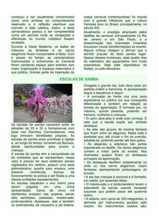 começou a ser usualmente comemorado             nosso carnaval contemporâneo foi trazida
como uma antítese ao comportamento              com a grande influência que a cultura
reservado e à reflexão espiritual que           francesa teve no Brasil, principalmente, no
marcam a data católica. Assim, a festa          século XIX.
carnavalesca passou a ser compreendida          Atualmente, o prestígio alcançado pelos
como um período onde as obrigações e            desfiles de carnaval, principalmente no Rio
diferenças do mundo cotidiano fossem            de Janeiro e em São Paulo, e a
anuladas.                                       disseminação das chamadas micaretas
Durante a Idade Moderna, os bailes de           trouxeram novas transformações ao evento.
máscara, as fantasias e os carros               Alguns críticos chegam a afirmar que o
alegóricos foram incorporados à festa. Com      sentido popular da festa perdeu lugar.
o passar do tempo, as características           Apesar dessas mudanças, esse quatro dias
improvisadas e subversivas do Carnaval          do calendário são aguardados com muita
foram perdendo espaço para eventos com          expectativa. Seja pela expectativa do
maior organização e espaços reservados à        festejo, ou pelo descanso.
sua prática. Grande parte da inspiração do

                                  ESCOLAS DE SAMBA
                                                Chegado o grande dia, tudo deve estar em
                                                perfeita ordem e harmonia. A apresentação
                                                segue a sequência a seguir:
                                                • A comissão de frente cria uma certa
                                                expectativa no público por sua coreografia
                                                diferenciada e também em relação ao
                                                enredo da agremiação. É formada por, no
                                                máximo, quinze pessoas, podendo ser
                                                homens, mulheres e crianças;
                                                • O carro abre-alas é onde tudo começa. É
                                                nele que a escola expõe seu símbolo
As escolas de samba nasceram entre as           destaque;
décadas de 20 e 30 e formaram-se com            • As alas são grupos de mesma fantasia
base nos Ranchos Carnavalescos, mas             que ficam entre as alegorias. Nelas está o
logo tomaram identidades próprias. As           sambista que, até cruzar o fim da avenida,
escolas de samba eram primitivas e rígidas      esbalda-se, podendo perder até dois quilos;
e, ao longo do tempo, tornaram-se flexíveis,    • As alegorias e adereços são partes
dando oportunidades para jovens e               importantes no desfile. Os carros alegóricos
crianças.                                       contam a maior parte do enredo. Nos
A escola de samba tem a tranquilidade de        chamados queijos ficam os destaques
ter entidades que as representam; nesse         principais da agremiação;
caso é preciso ter seus estatutos sociais       • Os destaques desfilam isoladamente no
registrados em cartório, possuir uma sede       chão ou nos carros alegóricos. Usam
administrativa, quadra para ensaios, uma        fantasias representando personagens do
diretoria     constituída,    licença      de   enredo;
funcionamento na polícia e ser filiada a uma    • A ala das crianças é opcional e é formada,
dessas entidades representantes.                em média, por duzentas delas;
As escolas trabalham o ano inteiro para         • O mestre-sala e a porta-bandeira levam o
serem      julgadas     em     uma      única   estandarte da escola usando fantasias
apresentação.     Cerca    de     cinco   mil   luxuosas que podem pesar até quarenta
desfilantes ensaiam nas quadras, sendo          quilos;
eles sambistas, passistas, mestre-sala,         • A bateria, com cerca de 350 integrantes, é
porta-bandeira, destaques, alas e também        alinhada por instrumentos guiados pelo
os participantes da orquestra e da bateria.     mestre. Os instrumentos usados são:
 
