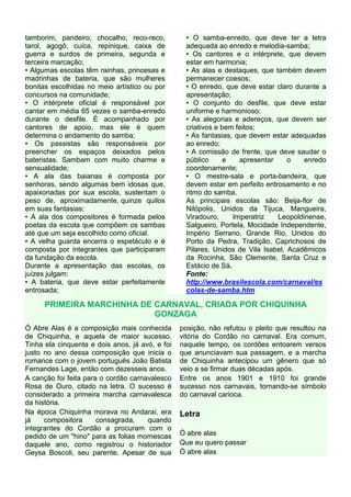 tamborim, pandeiro, chocalho, reco-reco,          • O samba-enredo, que deve ter a letra
tarol, agogô, cuíca, repinique, caixa de          adequada ao enredo e melodia-samba;
guerra e surdos de primeira, segunda e            • Os cantores e o intérprete, que devem
terceira marcação;                                estar em harmonia;
• Algumas escolas têm rainhas, princesas e        • As alas e destaques, que também devem
madrinhas de bateria, que são mulheres            permanecer coesos;
bonitas escolhidas no meio artístico ou por       • O enredo, que deve estar claro durante a
concursos na comunidade;                          apresentação;
• O intérprete oficial é responsável por          • O conjunto do desfile, que deve estar
cantar em média 65 vezes o samba-enredo           uniforme e harmonioso;
durante o desfile. É acompanhado por              • As alegorias e adereços, que devem ser
cantores de apoio, mas ele é quem                 criativos e bem feitos;
determina o andamento do samba;                   • As fantasias, que devem estar adequadas
• Os passistas são responsáveis por               ao enredo;
preencher os espaços deixados pelos               • A comissão de frente, que deve saudar o
bateristas. Sambam com muito charme e             público      e   apresentar     o   enredo
sensualidade;                                     coordenamente;
• A ala das baianas é composta por                • O mestre-sala e porta-bandeira, que
senhoras, sendo algumas bem idosas que,           devem estar em perfeito entrosamento e no
apaixonadas por sua escola, sustentam o           ritmo do samba.
peso de, aproximadamente, quinze quilos           As principais escolas são: Beija-flor de
em suas fantasias;                                Nilópolis, Unidos da Tijuca, Mangueira,
• A ala dos compositores é formada pelos          Viradouro,     Imperatriz   Leopoldinense,
poetas da escola que compõem os sambas            Salgueiro, Portela, Mocidade Independente,
até que um seja escolhido como oficial.           Império Serrano, Grande Rio, Unidos do
• A velha guarda encerra o espetáculo e é         Porto da Pedra, Tradição, Caprichosos de
composta por integrantes que participaram         Pilares, Unidos de Vila Isabel, Acadêmicos
da fundação da escola.                            da Rocinha, São Clemente, Santa Cruz e
Durante a apresentação das escolas, os            Estácio de Sá.
juízes julgam:                                    Fonte:
• A bateria, que deve estar perfeitamente         http://www.brasilescola.com/carnaval/es
entrosada;                                        colas-de-samba.htm

      PRIMEIRA MARCHINHA DE CARNAVAL, CRIADA POR CHIQUINHA
                            GONZAGA
Ó Abre Alas é a composição mais conhecida        posição, não refutou o pleito que resultou na
de Chiquinha, e aquela de maior sucesso.         vitória do Cordão no carnaval. Era comum,
Tinha ela cinquenta e dois anos, já avó, e foi   naquele tempo, os cordões entoarem versos
justo no ano dessa composição que inicia o       que anunciavam sua passagem, e a marcha
romance com o jovem português João Batista       de Chiquinha antecipou um gênero que só
Fernandes Lage, então com dezesseis anos.        veio a se firmar duas décadas após.
A canção foi feita para o cordão carnavalesco    Entre os anos 1901 e 1910 foi grande
Rosa de Ouro, citado na letra. O sucesso é       sucesso nos carnavais, tornando-se símbolo
considerado a primeira marcha carnavalesca       do carnaval carioca.
da história.
Na época Chiquinha morava no Andaraí, era        Letra
já    compositora      consagrada,    quando
integrantes do Cordão a procuram com o
pedido de um "hino" para as folias momescas      Ó abre alas
daquele ano, como registrou o historiador        Que eu quero passar
Geysa Boscoli, seu parente. Apesar de sua        Ó abre alas
 