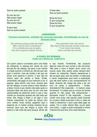 Que eu quero passar                                 Ó abre alas
                                                    Que eu quero passar
Eu sou da Lira
Não posso negar                                     Rosa de Ouro
Eu sou da Lira                                      É que vai ganhar
Não posso negar                                     Rosa de Ouro
                                                    É que vai ganhar.
Ó abre alas
Que eu quero passar

                             JARDINEIRA
  Famosa marchinha, símbolo do carnaval passado, imortalizada na voz de
                            Orlando Silva.
    Oh! jardineira porque estás tão triste?               Vem jardineira! Vem meu amor!
      Mas o que foi que te aconteceu?               Não fiques triste que este mundo é todo seu.
      Foi a camélia que caiu do galho,                        Tu és muito mais bonita
     Deu dois suspiros e depois morreu.                     Que a camélia que morreu.


                                   A PIADA DA SEMANA
                              PIADA DE CARNAVAL COMPLETA

Um jovem casal e convidado para uma festa           e seu marido. Finalmente, ele sussurra
de máscaras. A esposa por causa de uma              alguma coisa em seu ouvido e ela concorda.
terrível dor de cabeça, diz para o seu marido       Vão para o carro e fazem amor como uns
ir a festa sozinho e divertir-se. Ele diz que não   loucos, duas, três, quatro vezes, sempre sem
quer ir sozinho, mas ela insiste e diz que vai      tirarem as mascaras. Depois separam-se e
tomar uma aspirina e dormir, e que não há           ela vai para casa, sem se revelar, e volta para
motivo para ele perder a festa. Então,              a cama imaginando qual será a explicação
contrariado, ele pega na sua mascara e vai. A       que ele dará sobre o seu comportamento na
esposa, após dormir uma hora, acorda sem            festa. Quando ele chega ela esta a ler um
dor de cabeça, e como ainda é cedo decide ir        livro na cama e pergunta-lhe: - Então,
a festa. Como o seu marido não sabe qual e a        divertiste-te? Ele responde: - A mesma coisa
mascara dela, ela acha que vai ser uma boa          de sempre. Tu sabes que eu nunca me divirto
oportunidade de observar como e que o seu           quando tu não estas. Ela pergunta-lhe: -
marido se comporta quando ela não esta por          Dançaste muito? E ele responde: - Vou-te
perto. Ela chega a festa e vê logo o seu            contar uma coisa: não dancei nada! Quando
marido mascarado na pista de dança com              eu ia para a festa encontrei o Zé e o resto da
uma mulher muito bonita, pegando aqui e             malta e decidimos ir para casa dele jogar as
beijando ali. A mulher arranja maneira de se        cartas. Foi a noite inteira! Mas vou-te dizer
insinuar para que ele largue a outra. Ela           uma coisa... o gajo a quem emprestei a minha
deixa-o ir ate onde ele quer porque, afinal, ele    mascara diz que teve uma noite fabulosa.


                                              oOo
                                 Acessar: www.r2cpress.com.br
 