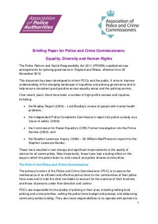 1
Briefing Paper for Police and Crime Commissioners:
Equality, Diversity and Human Rights
The Police Reform and Social Responsibility Act 2011 (PRSRA) established new
arrangements for policing governance in England and Wales, effective from 22
November 2012.
This document has been developed to inform PCCs and the public. It aims to improve
understanding of the changing landscape of equalities and policing governance and to
help ensure consistent good practice across equality areas and the policing service.
Over recent years, there have been a number of high-profile reviews and inquiries,
including:
 the Bradley Report (2009) – Lord Bradley's review of people with mental health
problems;
 the Independent Police Complaints Commission's report into police custody as a
‘place of safety’ (2008);
 the Commission for Racial Equality’s (CRE) Formal Investigation into the Police
Service (2003); and
 the Stephen Lawrence Inquiry (1999) – Sir William MacPherson's report into the
Stephen Lawrence Murder.
These have resulted in real change and significant improvements in the quality of
service for all communities. Most importantly, these have had a lasting effect on the
ways in which the police listen to, and consult and police diverse communities.
The Role of the Police and Crime Commissioner
The primary function of the Police and Crime Commissioner (PCC) is to secure the
maintenance of an efficient and effective police force for the communities of their police
force area and to hold the chief constable to account for the exercise of their functions
and those of persons under their direction and control.
PCCs are responsible for the totality of policing in their area, including setting local
policing and crime priorities, setting the police force budget and precept, and disbursing
community safety funding. They also have responsibilities to co-operate with partners to
 