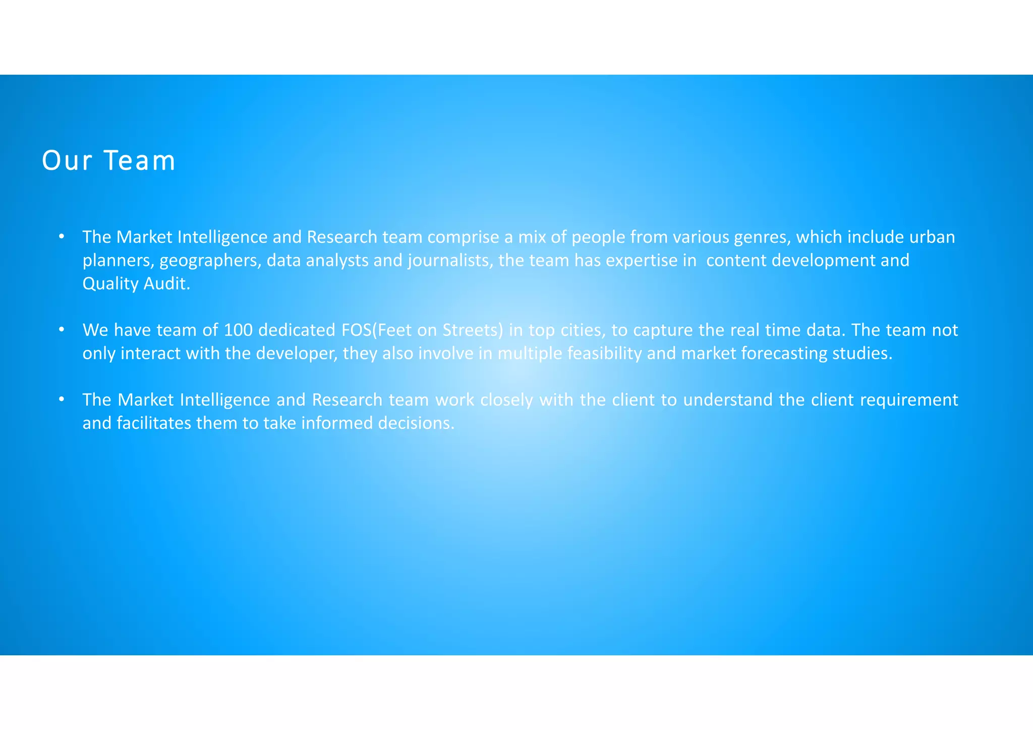 Our Team
• The Market Intelligence and Research team comprise a mix of people from various genres, which include urban
planners, geographers, data analysts and journalists, the team has expertise in content development and
Quality Audit.
• We have team of 100 dedicated FOS(Feet on Streets) in top cities, to capture the real time data. The team not
only interact with the developer, they also involve in multiple feasibility and market forecasting studies.
• The Market Intelligence and Research team work closely with the client to understand the client requirement
and facilitates them to take informed decisions.
 