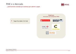 PINE e o Mercado 
...positivamente avaliado por analistas que cobrem o papel. 
T tP i Médi * R$ 15 86 
Cobertura 
Instituições que Acompanham PINE4 
Target Price Médio : 15,86 
*Fonte: Bloomberg (10/08/2011) 
Relações com Investidores | 2T11 | 16/20 
 
