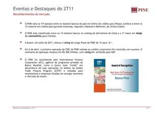 Eventos e Destaques do 2T11 
Reconhecimentos do mercado. 
O PINE está na 14ª posição entre os maiores bancos do país em oferta de crédito para Pessoa Jurídica e entre os 
12 maiores em crédito para grandes empresas, segundo o Maiores e Melhores, da revista Exame. 
O PINE está classificado entre os 15 maiores bancos no ranking de derivativos da Cetip e o 3º maior em hedge 
de commodities para clientes. 
A Austin, em julho de 2011, elevou o rating de Longo Prazo do PINE de ‘A’ para ‘A+’. 
Em 6 de abril, a primeira operação de FIDC do PINE voltada ao crédito corporativo foi concluída com sucesso. O 
montante da operação resultou em R$ 300 milhões, com rating AA+ atribuído pela S&P. 
O PINE foi reconhecido pelo International Finance 
Corporation (IFC), agência de programas privados do 
Banco Mundial, como o banco mais “verde” em 
decorrência de suas operações no âmbito do Global 
Trade Finance Program (GTFP) e voltadas para 
empréstimos a empresas focadas em energia renovável 
e mercado de etanol. 
Relações com Investidores | 2T11 | 18/20 
 