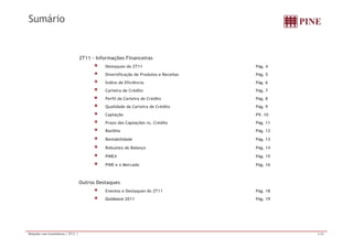 Sumário 
2T11 - Informações Financeiras 
Destaques do 2T11 Pág. 4 
Diversificação de Produtos e Receitas Pág. 5 
Índice de Eficiência Pág. 6 
Carteira de Crédito Pág. 7 
Perfil da Carteira de Crédito Pág. 8 
Qualidade da Carteira de Crédito Pág. 9 
Captação P9. 10 
Prazo das Captações vs. Crédito Pág. 11 
Basiléia Pág. 12 
Rentabilidade Pág. 13 
Robustez de Balanço Pág. 14 
PINE4 Pág. 15 
PINE e o Mercado Pág. 16 
Outros Destaques 
Eventos e Destaques do 2T11 Pág. 18 
Guidance 2011 Pág. 19 
Relações com Investidores | 2T11 | 2/20 
 