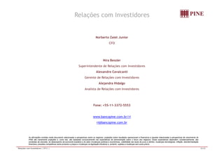 Relações com Investidores 
Norberto Zaiet Junior 
CFO 
Nira Bessler 
Superintendente de Relações com Investidores 
Alexandre Cavalcanti 
Gerente de Relações com Investidores 
Alejandra Hidalgo 
Analista de Relações com Investidores 
Fone: +55-11-3372-5553 
www.bancopine.com.br/ri 
ri@bancopine.com.br 
As afirmações contidas neste documento relacionadas a perspectivas sobre os negócios, projeções sobre resultados operacionais e financeiros e aquelas relacionadas a perspectivas de crescimento do 
PINE são meramente projeções e, como tais, são baseadas exclusivamente nas expectativas da administração sobre o futuro dos negócios. Essas expectativas dependem, substancialmente, das 
condições de mercado, do desempenho da economia brasileira e do setor (mudanças políticas e econômicas, volatilidade nas taxas de juros e câmbio, mudanças tecnológicas, inflação, desintermediação 
financeira, pressões competitivas sobre produtos e preços e mudanças na legislação tributária) e, portanto, sujeitas a mudanças sem aviso prévio. 
Relações com Investidores | 2T11 | 20/20 
