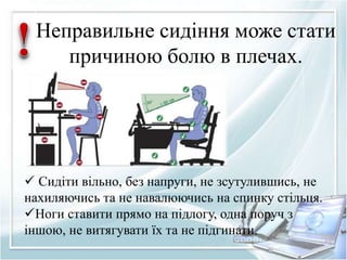 Неправильне сидіння може стати 
причиною болю в плечах. 
 Сидіти вільно, без напруги, не зсутулившись, не 
нахиляючись та не навалюючись на спинку стільця. 
Ноги ставити прямо на підлогу, одна поруч з 
іншою, не витягувати їх та не підгинати. 
 