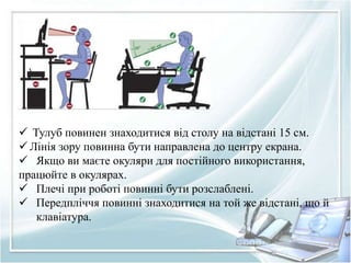 Тулуб повинен знаходитися від столу на відстані 15 см. 
 Лінія зору повинна бути направлена до центру екрана. 
 Якщо ви маєте окуляри для постійного використання, 
працюйте в окулярах. 
 Плечі при роботі повинні бути розслаблені. 
 Передпліччя повинні знаходитися на той же відстані, що й 
клавіатура. 
 