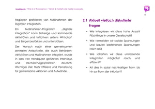 trendquest. Time is of the essence – Trends & Markets & People.
10
Entstehende Rassismus-Probleme und
Lösungsansätze: Einige Teilgruppen der
Gesellschaft erleben bewusst oder unbewusst
diesen hohen Innovationsdruck als
Bedrohung oder Veränderungszwang.
Verunsicherungen entstehen und führen zu
sozialem bis existenziellem Konkurrenz-
Empfinden – im Folge-Effekt führt dies zum
Bedürfnis nach Schutz und Sicherheit und
Identitäts-Fokussierung: Nationalistische bis
rassistische Äußerungen sind die Folge.
Abbau und Vermeidung von Rassismus sind
jedoch möglich. Soziale und kulturelle Bildung
schaffen mehr Nähe, die Förderung der
Wirtschaft und digitalen Infrastruktur bringt
Wachstum der Arbeitsplatz-Zahlen und
Optimierung der Verwaltungsabläufe.
All dies hilft, Sicherheit und Orientierung zu
geben und im Laufe der Zeit Existenzängste
und Konkurrenz-Empfinden zu verringern.
Digitale Integration hilft damit ebenfalls, die
Bürger in eine aktive Teilhabe an der
Gesellschaft und Nation zu integrieren.
 